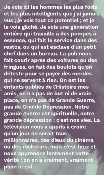 Je vois ici les hommes les plus forts et les plus intelligents que j'ai jamais vus ; je vois tout ce potentiel ; et je le vois gâché. Je vois une génération entière qui travaille à des pompes à essence, qui fait le service dans des restos, ou qui est esclave d'un petit chef dans un bureau. La pub nous fait courir après des voitures ou des fringues, on fait des boulots qu'on déteste pour se payer des merdes qui ne servent à rien. On est les enfants oubliés de l'Histoire mes amis, on n'a pas de but ni de vraie place, on n'a pas de Grande Guerre, pas de Grande Dépression. Notre grande guerre est spirituelle, notre grande dépression : c'est nos vies. La télévision nous a appris à croire qu'un jour on serait tous millionnaires, des dieux du cinéma ou des rockstars, mais c'est faux et nous apprenons lentement cette vérité : on en a vraiment, vraiment plein le cul...