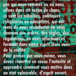 Au cours de l'histoire humaine, comme notre espèce était confrontée au fait effrayant que nous ne savons pas qui nous sommes ou où nous allons dans cet océan de chaos, ce sont les autorités, politiques, religieuses ou éducatives, qui ont tenté de nous réconforter en nous donnant des ordres, des règles, des régulations, en nous informant et formant dans notre esprit leurs vues de la réalité. Pour penser par vous-même, vous devez remettre en cause l'autorité et apprendre comment vous mettre dans un état vulnérable, d'esprit ouvert, chaotique, confus, de vulnérabilité pour vous informer…