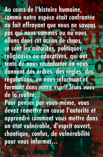 Au cours de l'histoire humaine, comme notre espèce était confrontée au fait effrayant que nous ne savons pas qui nous sommes ou où nous allons dans cet océan de chaos, ce sont les autorités, politiques, religieuses ou éducatives, qui ont tenté de nous réconforter en nous donnant des ordres, des règles, des régulations, en nous informant et formant dans notre esprit leurs vues de la réalité. Pour penser par vous-même, vous devez remettre en cause l'autorité et apprendre comment vous mettre dans un état vulnérable, d'esprit ouvert, chaotique, confus, de vulnérabilité pour vous informer…